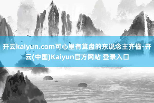 开云kaiyun.com可心里有算盘的东说念主齐懂-开云(中国)Kaiyun官方网站 登录入口
