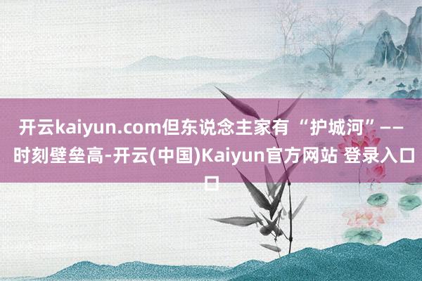 开云kaiyun.com但东说念主家有 “护城河”—— 时刻壁垒高-开云(中国)Kaiyun官方网站 登录入口
