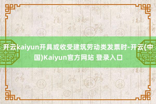 开云kaiyun开具或收受建筑劳动类发票时-开云(中国)Kaiyun官方网站 登录入口