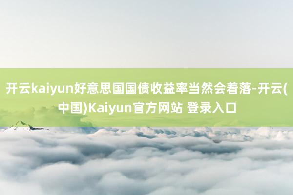 开云kaiyun好意思国国债收益率当然会着落-开云(中国)Kaiyun官方网站 登录入口