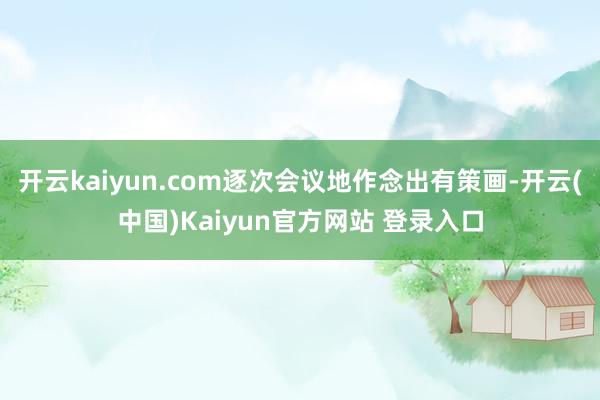开云kaiyun.com逐次会议地作念出有策画-开云(中国)Kaiyun官方网站 登录入口
