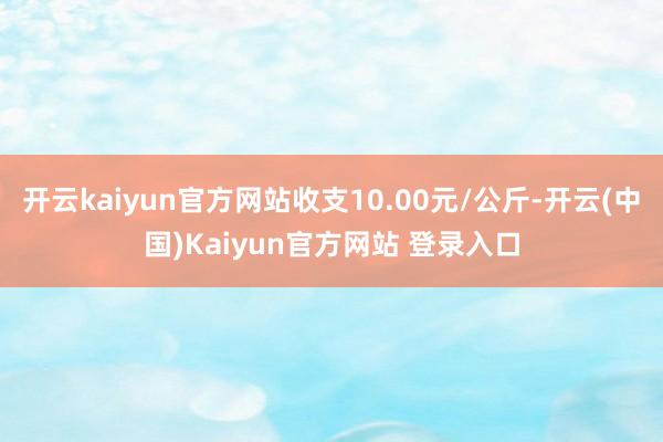 开云kaiyun官方网站收支10.00元/公斤-开云(中国)Kaiyun官方网站 登录入口