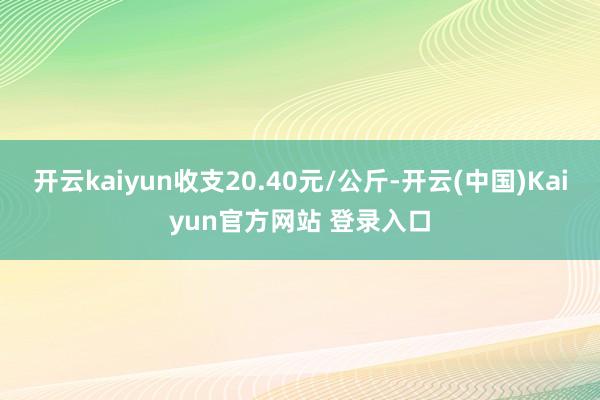 开云kaiyun收支20.40元/公斤-开云(中国)Kaiyun官方网站 登录入口