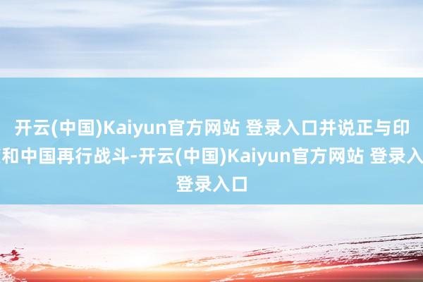 开云(中国)Kaiyun官方网站 登录入口并说正与印度和中国再行战斗-开云(中国)Kaiyun官方网站 登录入口