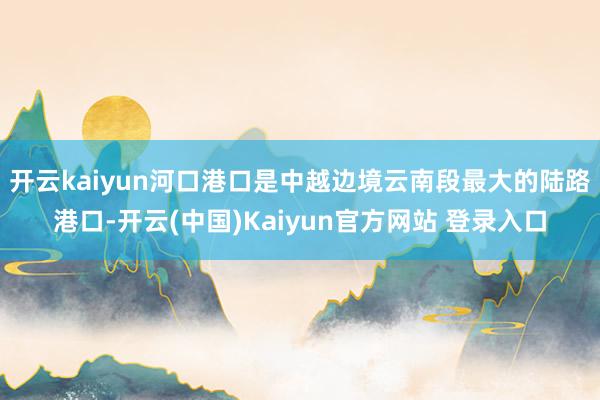 开云kaiyun 河口港口是中越边境云南段最大的陆路港口-开云(中国)Kaiyun官方网站 登录入口