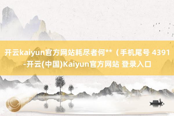 开云kaiyun官方网站耗尽者何**(手机尾号 4391-开云(中国)Kaiyun官方网站 登录入口