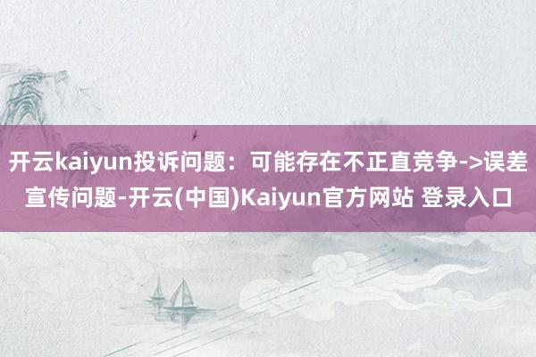 开云kaiyun投诉问题:可能存在不正直竞争->误差宣传问题-开云(中国)Kaiyun官方网站 登录入口