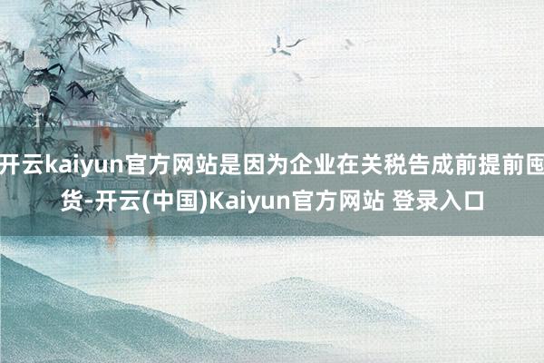 开云kaiyun官方网站是因为企业在关税告成前提前囤货-开云(中国)Kaiyun官方网站 登录入口