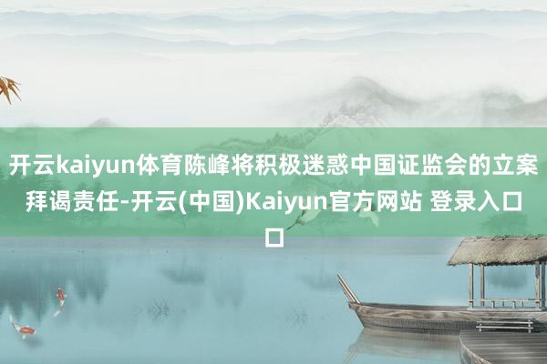 开云kaiyun体育陈峰将积极迷惑中国证监会的立案拜谒责任-开云(中国)Kaiyun官方网站 登录入口