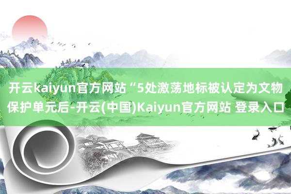 开云kaiyun官方网站　　“5处激荡地标被认定为文物保护单元后-开云(中国)Kaiyun官方网站 登录入口