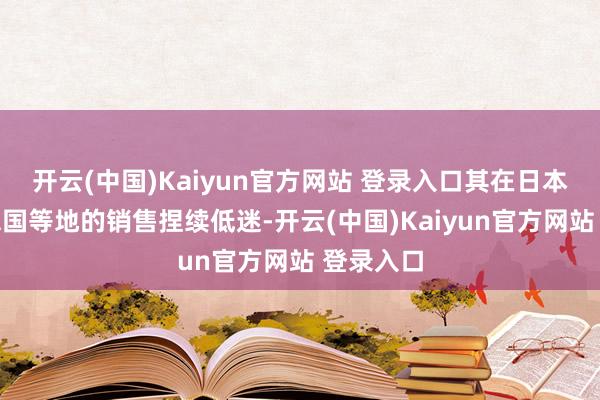 开云(中国)Kaiyun官方网站 登录入口其在日本和好意思国等地的销售捏续低迷-开云(中国)Kaiyun官方网站 登录入口