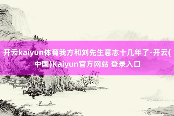 开云kaiyun体育我方和刘先生意志十几年了-开云(中国)Kaiyun官方网站 登录入口