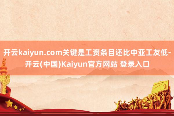 开云kaiyun.com关键是工资条目还比中亚工友低-开云(中国)Kaiyun官方网站 登录入口