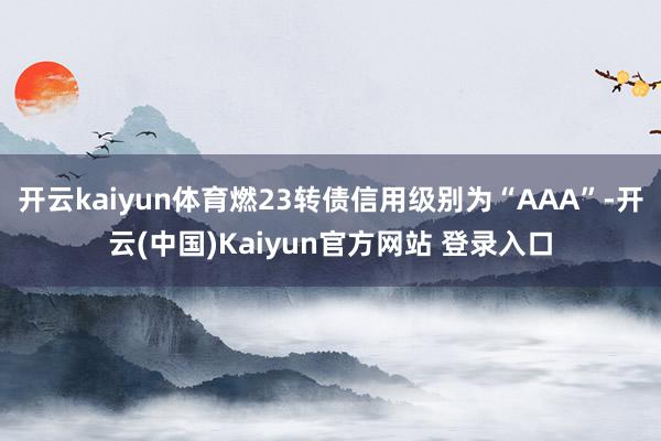 开云kaiyun体育燃23转债信用级别为“AAA”-开云(中国)Kaiyun官方网站 登录入口