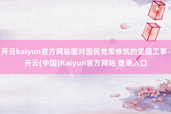 开云kaiyun官方网站面对国民党军修筑的坚固工事-开云(中国)Kaiyun官方网站 登录入口