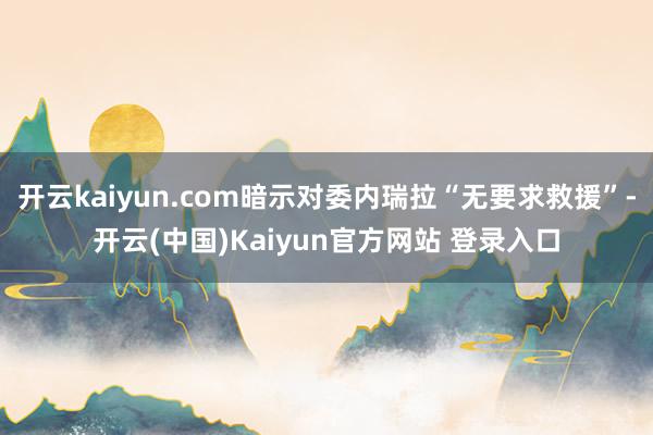 开云kaiyun.com暗示对委内瑞拉“无要求救援”-开云(中国)Kaiyun官方网站 登录入口