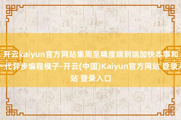 开云kaiyun官方网站集周至精度端到端加快本事和新一代异步编程模子-开云(中国)Kaiyun官方网站 登录入口