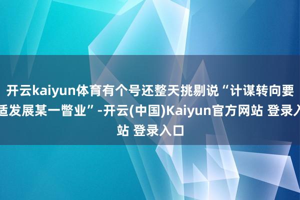 开云kaiyun体育有个号还整天挑剔说“计谋转向要舒适发展某一瞥业”-开云(中国)Kaiyun官方网站 登录入口