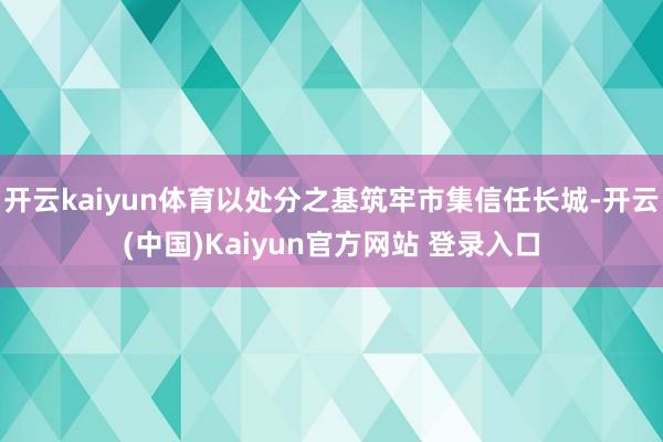 开云kaiyun体育以处分之基筑牢市集信任长城-开云(中国)Kaiyun官方网站 登录入口