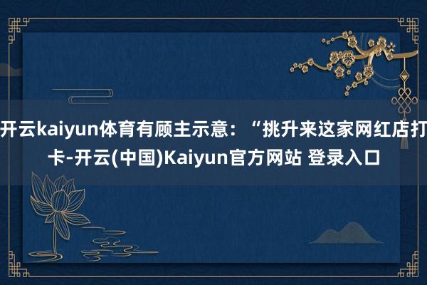 开云kaiyun体育有顾主示意:“挑升来这家网红店打卡-开云(中国)Kaiyun官方网站 登录入口