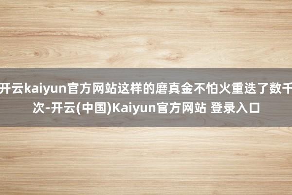 开云kaiyun官方网站这样的磨真金不怕火重迭了数千次-开云(中国)Kaiyun官方网站 登录入口