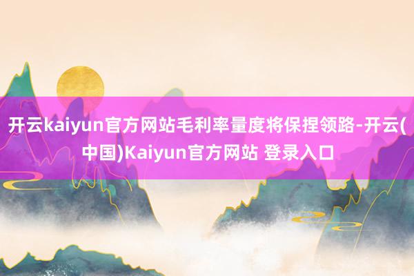 开云kaiyun官方网站毛利率量度将保捏领路-开云(中国)Kaiyun官方网站 登录入口