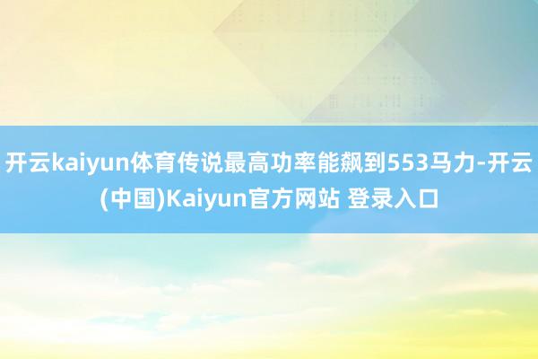 开云kaiyun体育传说最高功率能飙到553马力-开云(中国)Kaiyun官方网站 登录入口
