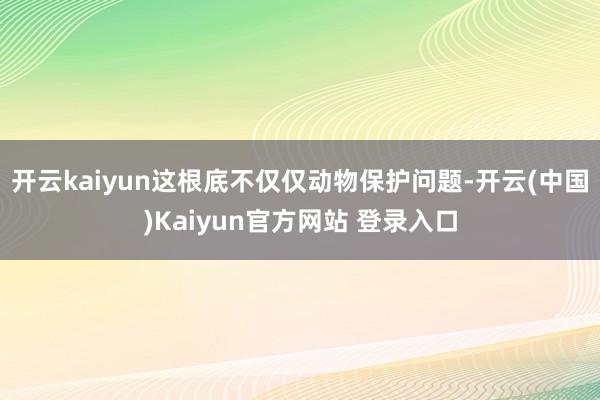 开云kaiyun这根底不仅仅动物保护问题-开云(中国)Kaiyun官方网站 登录入口