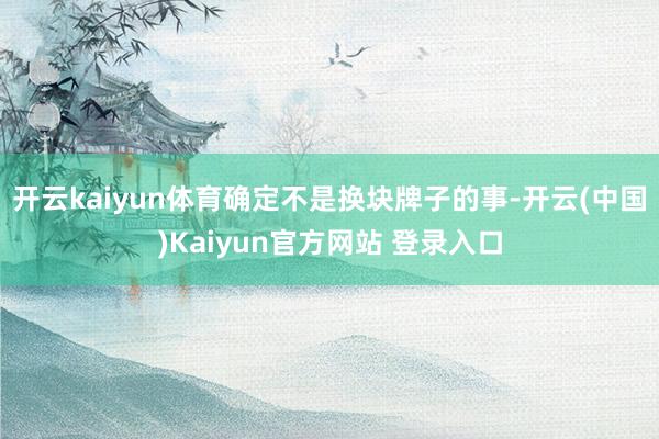开云kaiyun体育确定不是换块牌子的事-开云(中国)Kaiyun官方网站 登录入口