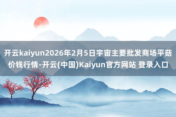 开云kaiyun2026年2月5日宇宙主要批发商场平菇价钱行情-开云(中国)Kaiyun官方网站 登录入口