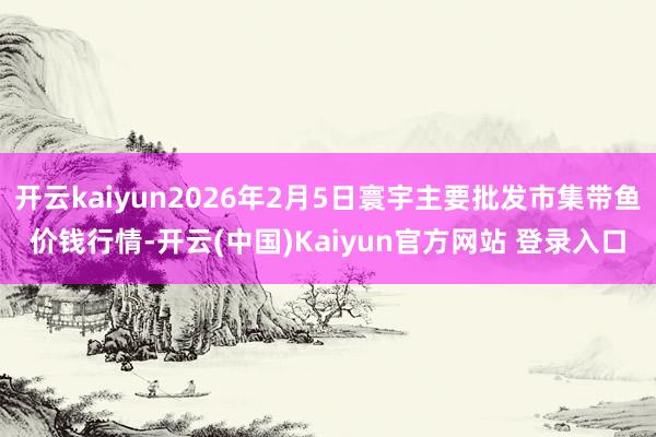 开云kaiyun2026年2月5日寰宇主要批发市集带鱼价钱行情-开云(中国)Kaiyun官方网站 登录入口