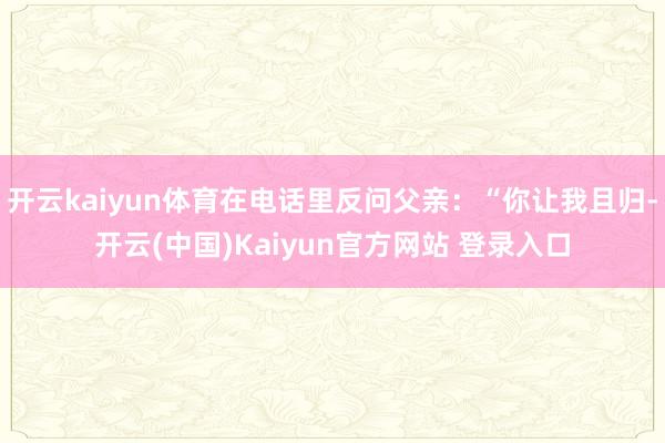 开云kaiyun体育在电话里反问父亲：“你让我且归-开云(中国)Kaiyun官方网站 登录入口